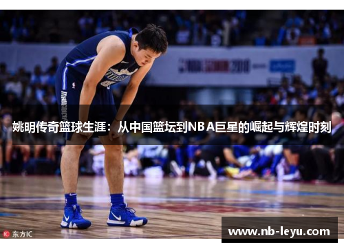 姚明传奇篮球生涯：从中国篮坛到NBA巨星的崛起与辉煌时刻