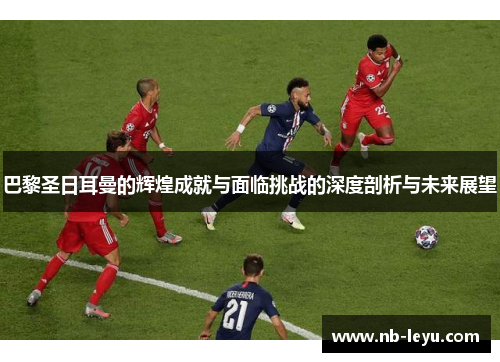 巴黎圣日耳曼的辉煌成就与面临挑战的深度剖析与未来展望
