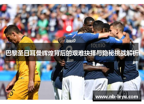 巴黎圣日耳曼辉煌背后的艰难抉择与隐秘挑战解析