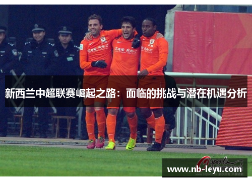 新西兰中超联赛崛起之路：面临的挑战与潜在机遇分析