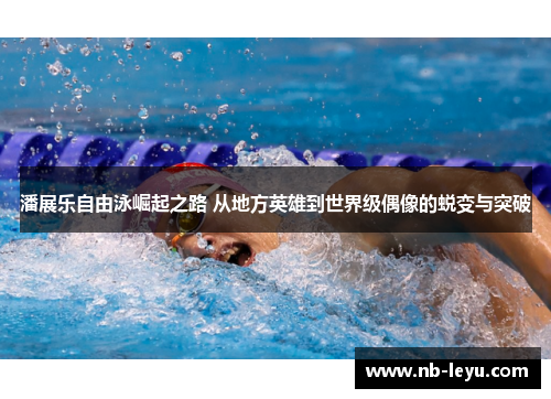 潘展乐自由泳崛起之路 从地方英雄到世界级偶像的蜕变与突破