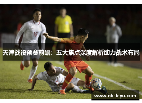 天津战役预赛前瞻：五大焦点深度解析助力战术布局