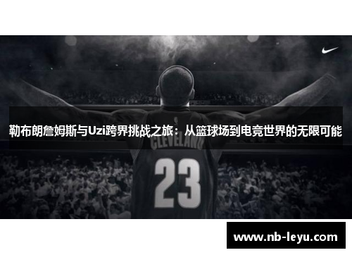 勒布朗詹姆斯与Uzi跨界挑战之旅：从篮球场到电竞世界的无限可能