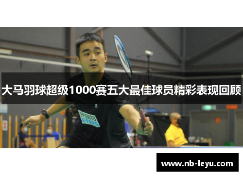 大马羽球超级1000赛五大最佳球员精彩表现回顾