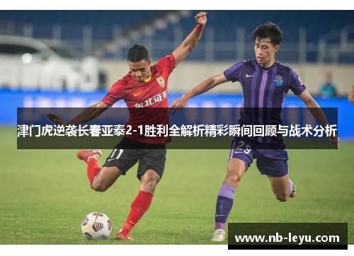 津门虎逆袭长春亚泰2-1胜利全解析精彩瞬间回顾与战术分析