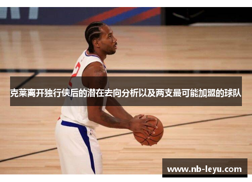 克莱离开独行侠后的潜在去向分析以及两支最可能加盟的球队