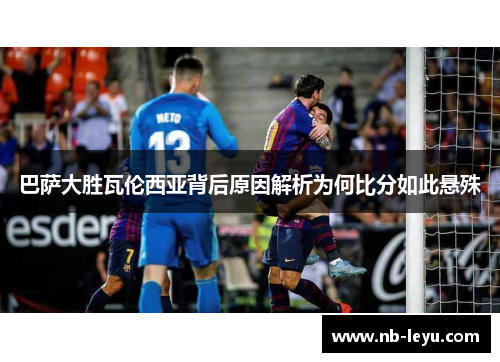 巴萨大胜瓦伦西亚背后原因解析为何比分如此悬殊