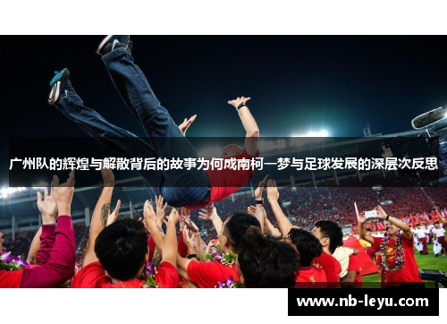 广州队的辉煌与解散背后的故事为何成南柯一梦与足球发展的深层次反思