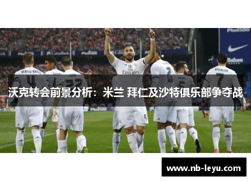 沃克转会前景分析：米兰 拜仁及沙特俱乐部争夺战