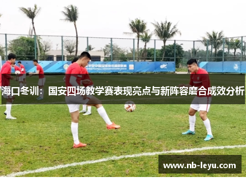 海口冬训：国安四场教学赛表现亮点与新阵容磨合成效分析