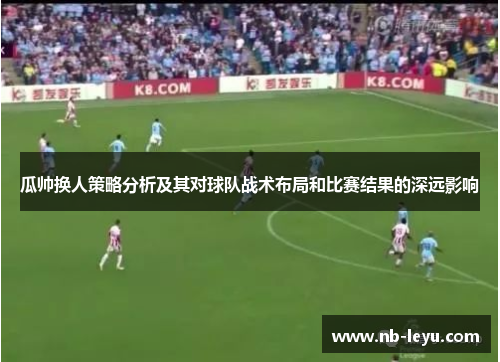 瓜帅换人策略分析及其对球队战术布局和比赛结果的深远影响