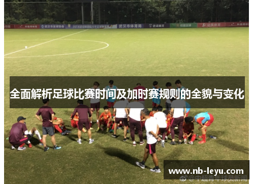 全面解析足球比赛时间及加时赛规则的全貌与变化