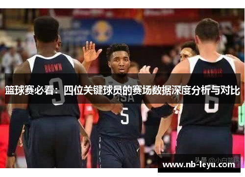 篮球赛必看：四位关键球员的赛场数据深度分析与对比