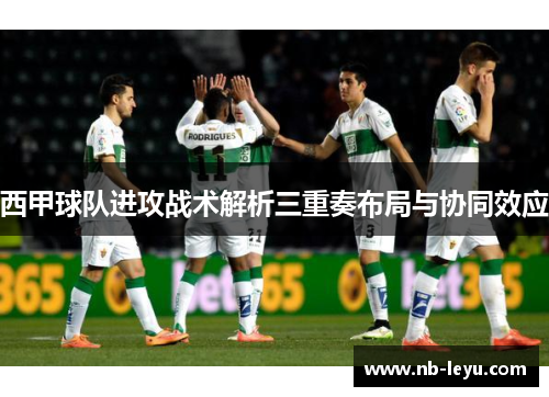 西甲球队进攻战术解析三重奏布局与协同效应 西甲球队进攻战术解析三重奏布局与协同效应