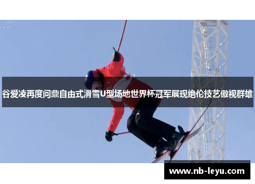 谷爱凌再度问鼎自由式滑雪U型场地世界杯冠军展现绝伦技艺傲视群雄