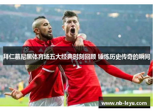 拜仁慕尼黑体育场五大经典时刻回顾 锤炼历史传奇的瞬间