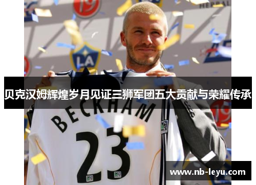 贝克汉姆辉煌岁月见证三狮军团五大贡献与荣耀传承 贝克汉姆辉煌岁月见证三狮军团五大贡献与荣耀传承