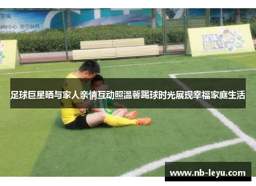足球巨星晒与家人亲情互动照温馨踢球时光展现幸福家庭生活 足球巨星晒与家人亲情互动照温馨踢球时光展现幸福家庭生活