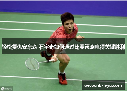 轻松复仇安东森 石宇奇如何通过比赛策略赢得关键胜利 轻松复仇安东森 石宇奇如何通过比赛策略赢得关键胜利
