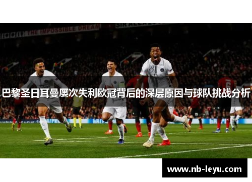 巴黎圣日耳曼屡次失利欧冠背后的深层原因与球队挑战分析 巴黎圣日耳曼屡次失利欧冠背后的深层原因与球队挑战分析