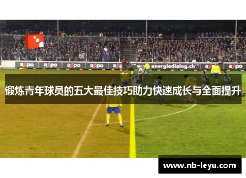 锻炼青年球员的五大最佳技巧助力快速成长与全面提升