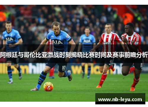 阿根廷与哥伦比亚激战时刻揭晓比赛时间及赛事前瞻分析