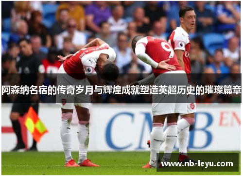 阿森纳名宿的传奇岁月与辉煌成就塑造英超历史的璀璨篇章