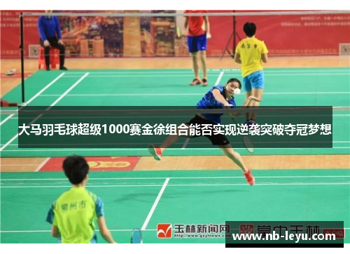 大马羽毛球超级1000赛金徐组合能否实现逆袭突破夺冠梦想