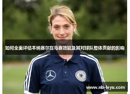 如何全面评估本纳赛尔在马赛效能及其对球队整体贡献的影响