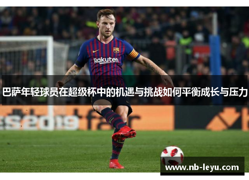 巴萨年轻球员在超级杯中的机遇与挑战如何平衡成长与压力