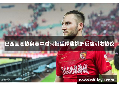 巴西国脚热身赛中对阿根廷球迷挑衅反应引发热议