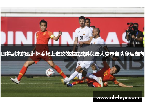 即将到来的亚洲杯赛场上进攻效率或成胜负最大变量各队命运走向