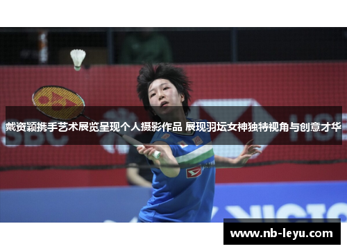 戴资颖携手艺术展览呈现个人摄影作品 展现羽坛女神独特视角与创意才华