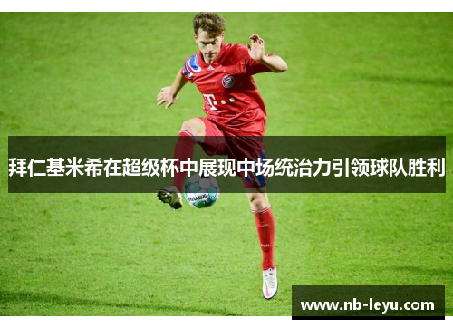 拜仁基米希在超级杯中展现中场统治力引领球队胜利