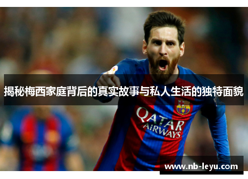 揭秘梅西家庭背后的真实故事与私人生活的独特面貌