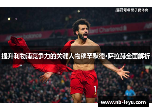 提升利物浦竞争力的关键人物穆罕默德·萨拉赫全面解析