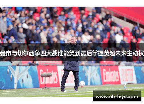 曼市与切尔西争四大战谁能笑到最后掌握英超未来主动权