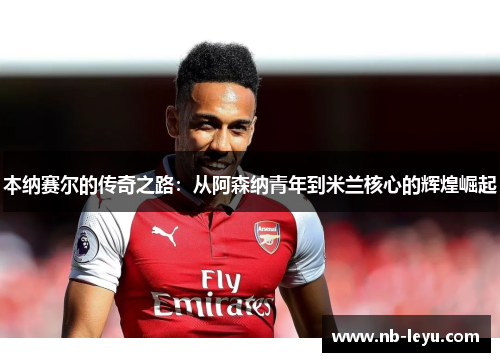 本纳赛尔的传奇之路：从阿森纳青年到米兰核心的辉煌崛起