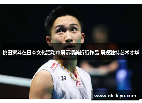 桃田贤斗在日本文化活动中展示精美折纸作品 展现独特艺术才华