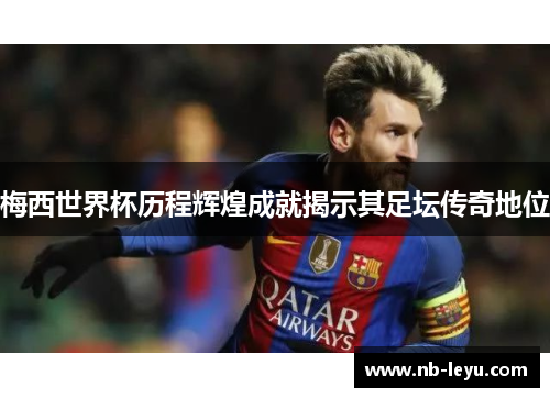 梅西世界杯历程辉煌成就揭示其足坛传奇地位