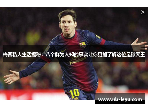 梅西私人生活揭秘：八个鲜为人知的事实让你更加了解这位足球天王
