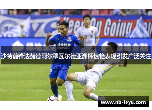 沙特前锋法赫德阿尔穆瓦尔德亚洲杯惊艳表现引发广泛关注
