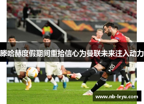 滕哈赫度假期间重拾信心为曼联未来注入动力