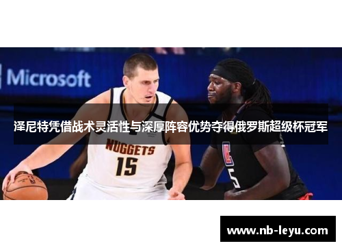 泽尼特凭借战术灵活性与深厚阵容优势夺得俄罗斯超级杯冠军
